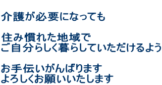  介護が必要になっても  住み慣れた地域で ご自分らしく暮らしていただけるよう  お手伝いがんばります よろしくお願いいたします